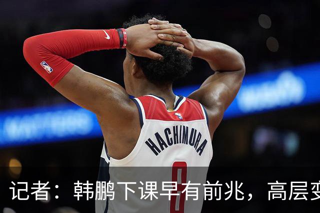 记者：韩鹏下课早有前兆，高层变动也影响了帅位变化